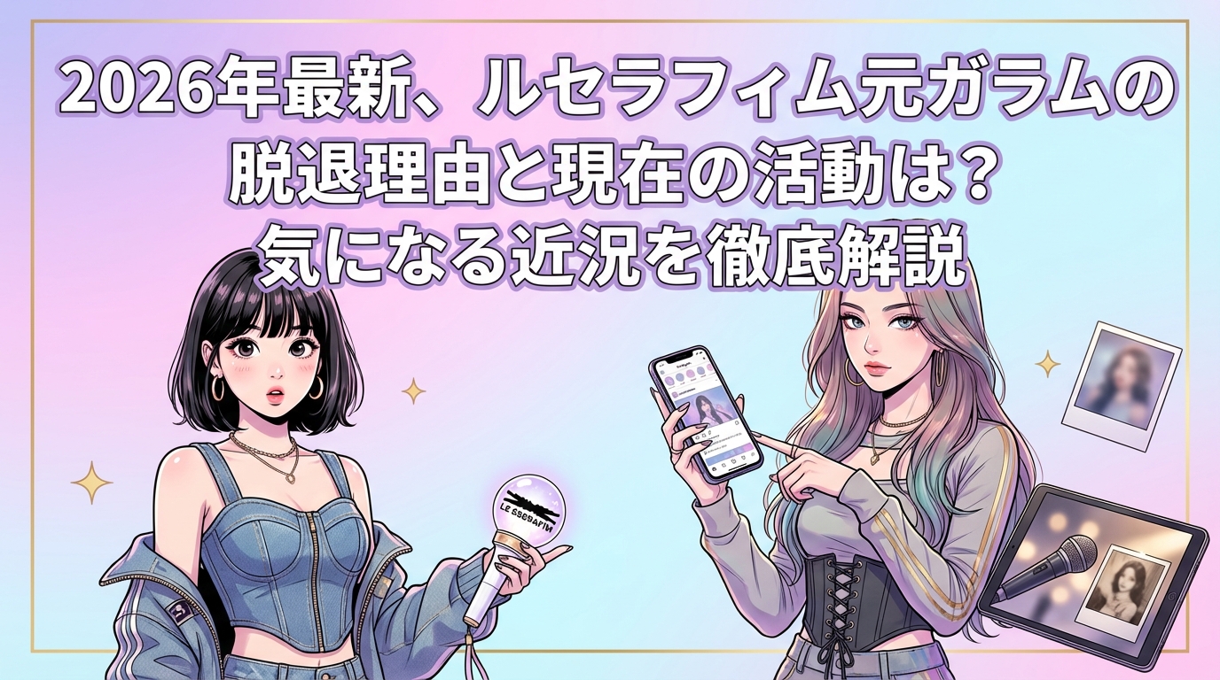 2026年最新、ルセラフィム元ガラムの脱退理由と現在の活動は？気になる近況を徹底解説
