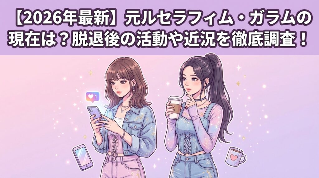 【2026年最新】元ルセラフィム・ガラムの現在は？脱退後の活動や近況を徹底調査！